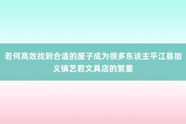 若何高效找到合适的屋子成为很多东谈主平江县加义镇艺君文具店的繁重